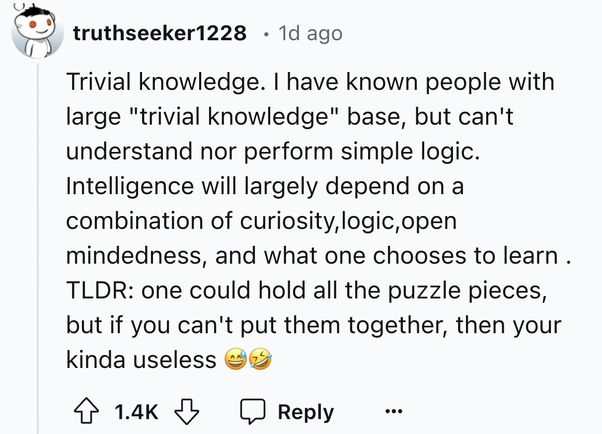 screenshot - truthseeker1228 1d ago Trivial knowledge. I have known people with large "trivial knowledge" base, but can't understand nor perform simple logic. Intelligence will largely depend on a combination of curiosity, logic, open mindedness, and what